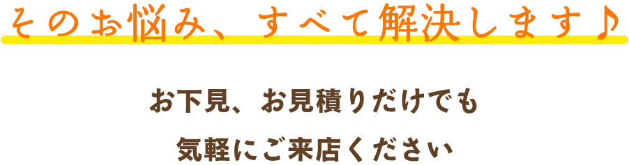 そのお悩み、すべて解決します♪ お下見、お見積りだけでも気軽にご来店ください