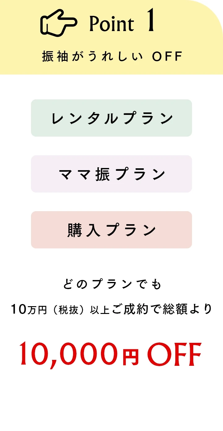 Point1 振袖がうれしいOFF レンタルプラン、購入プラン、ママ振プランどのプランでも10万円（税抜）以上ご成約で総額より10,000円OFF