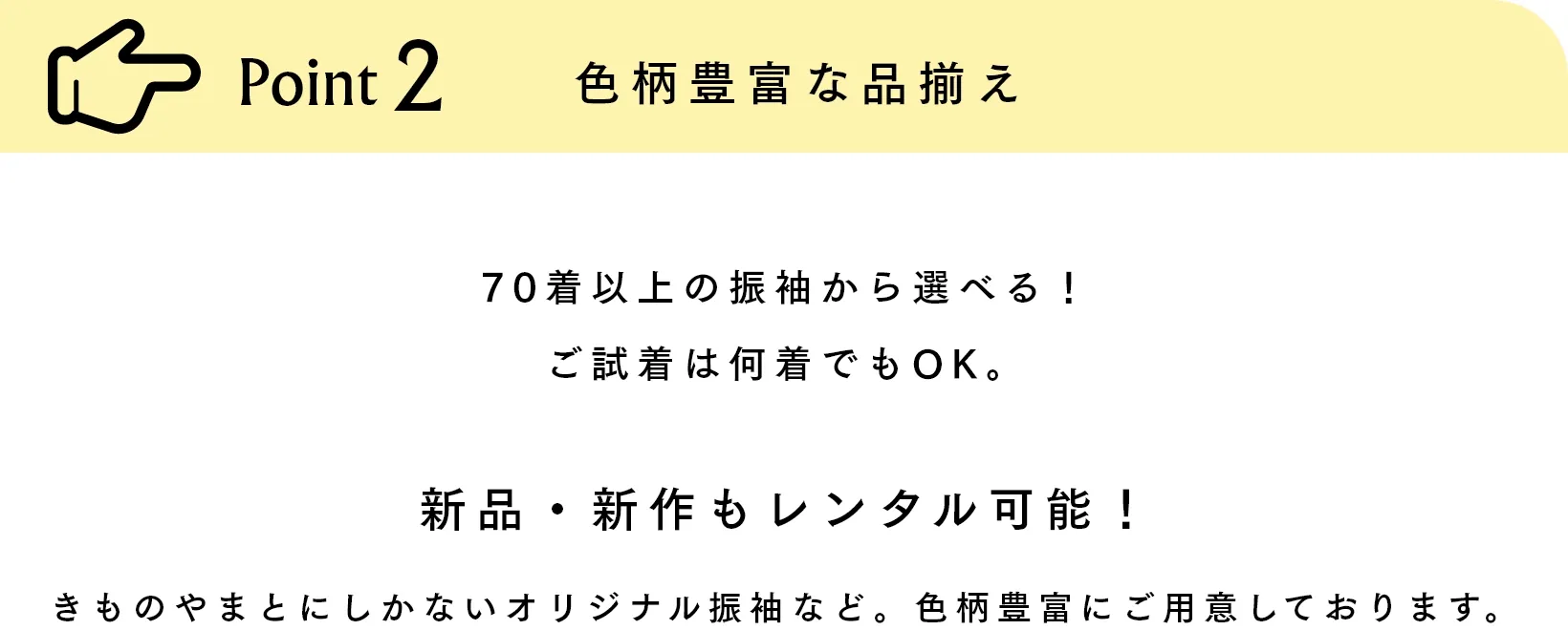 Point2 色柄豊富な品揃え 70着以上の振袖から選べる！ご試着は何着でもOK。新品・新作もレンタル可能！きものやまとにしかないオリジナル振袖など。色柄豊富にご用意しております。