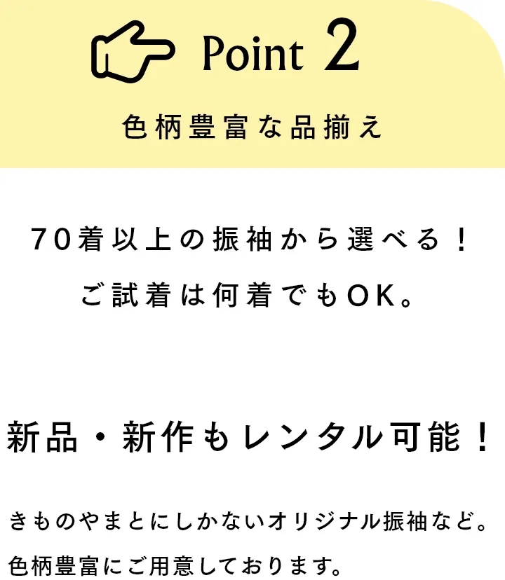 Point2 色柄豊富な品揃え 70着以上の振袖から選べる！ご試着は何着でもOK。新品・新作もレンタル可能！きものやまとにしかないオリジナル振袖など。色柄豊富にご用意しております。