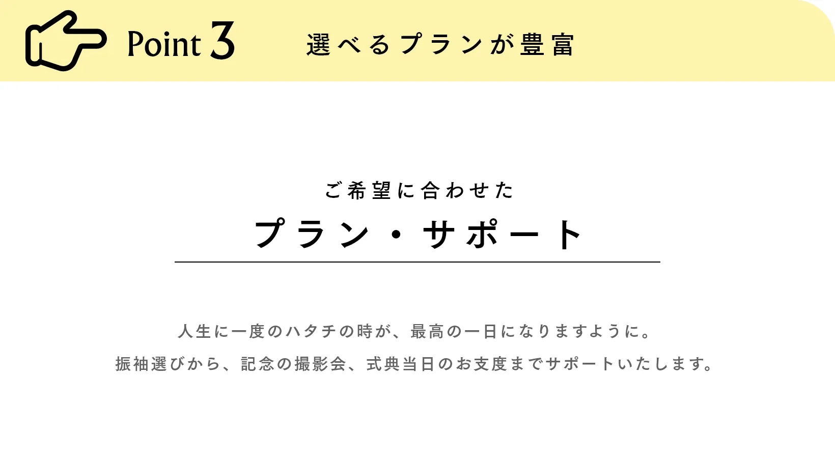 Point3 選べるプランが豊富 ご希望に合わせたプラン・サポート 人生に一度のハタチの時が、最高の一日になりますように。振袖選びから、記念の撮影会、式典当日のお支度までサポートいたします。