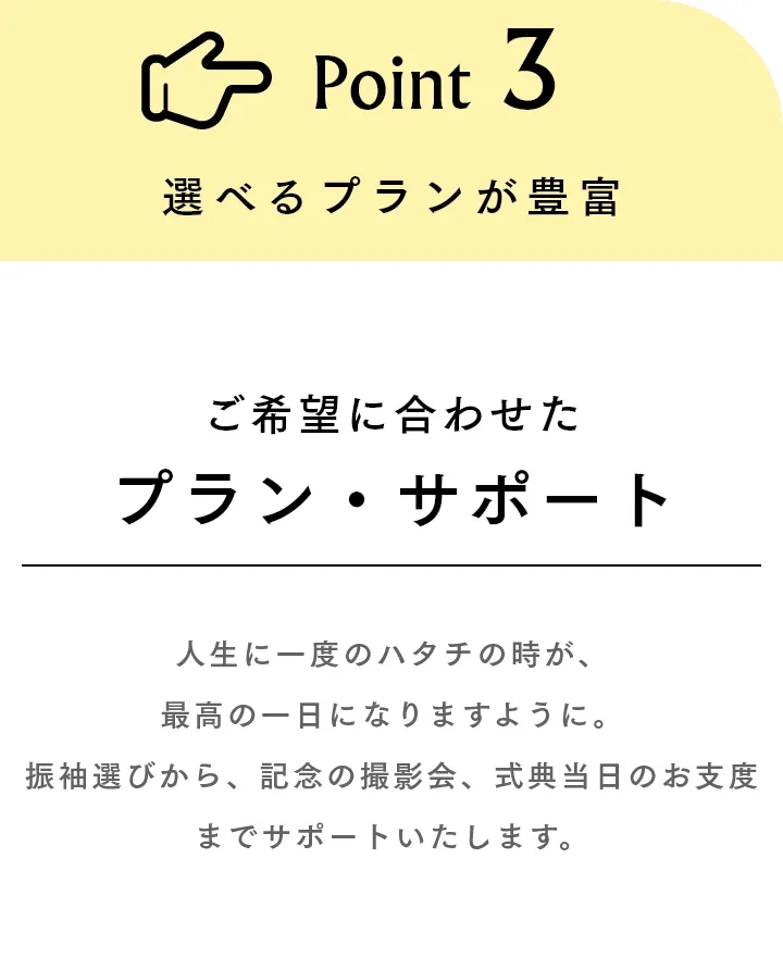 Point3 選べるプランが豊富 ご希望に合わせたプラン・サポート 人生に一度のハタチの時が、最高の一日になりますように。振袖選びから、記念の撮影会、式典当日のお支度までサポートいたします。