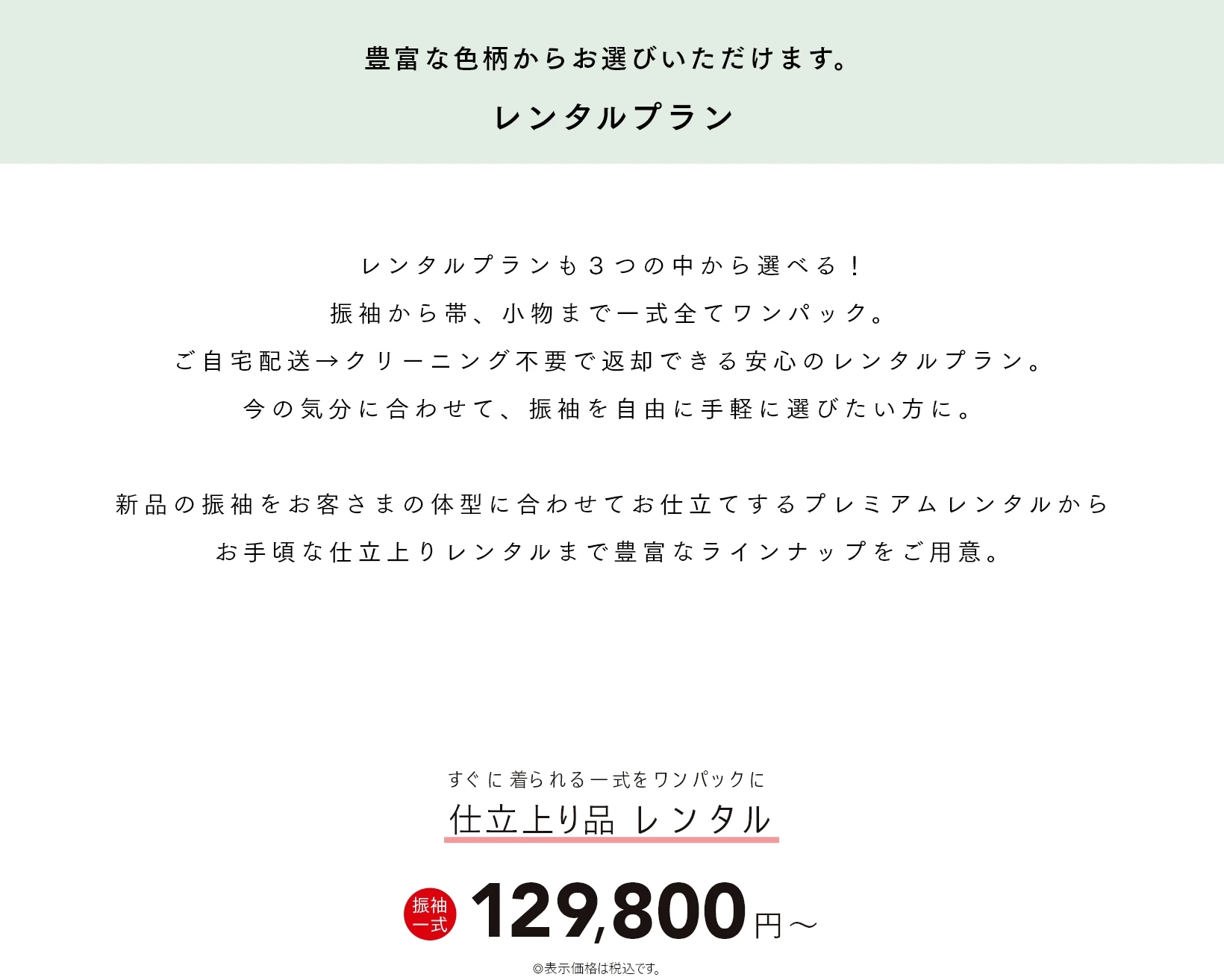 豊富な色柄からお選びいただけます。レンタルプラン レンタルプランも３つの中から選べる！振袖から帯、小物まで一式全てワンパック。ご自宅配送→クリーニング不要で返却できる安心のレンタルプラン。今の気分に合わせて、振袖を自由に手軽に選びたい方に。新品の振袖をお客さまの体型に合わせてお仕立てするプレミアムレンタルからお手頃な仕立上りレンタルまで豊富なラインナップをご用意。お仕立上りの「やまとレンタル」は一式 129,800円(税込)〜