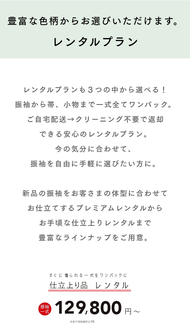 豊富な色柄からお選びいただけます。レンタルプラン レンタルプランも３つの中から選べる！振袖から帯、小物まで一式全てワンパック。ご自宅配送→クリーニング不要で返却できる安心のレンタルプラン。今の気分に合わせて、振袖を自由に手軽に選びたい方に。新品の振袖をお客さまの体型に合わせてお仕立てするプレミアムレンタルからお手頃な仕立上りレンタルまで豊富なラインナップをご用意。お仕立上りの「やまとレンタル」は一式 129,800円(税込)〜