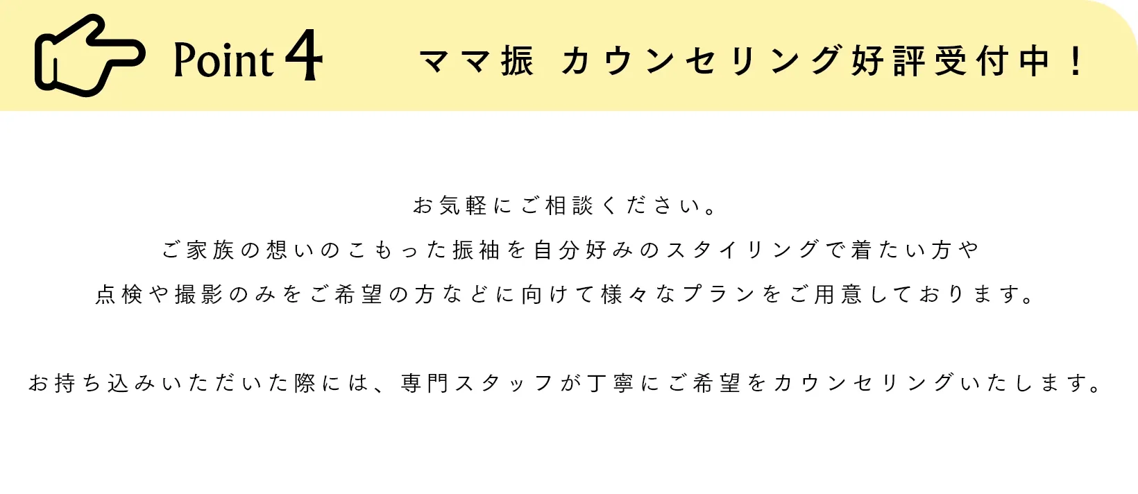 Point4 ママ振 カウンセリング好評受付中！ お気軽にご相談ください。ご家族の想いのこもった振袖を自分好みのスタイリングで着たい方や点検や撮影のみをご希望の方などに向けて様々なプランをご用意しております。お持ち込みいただいた際には、専門スタッフが丁寧にご希望をカウンセリングいたします。