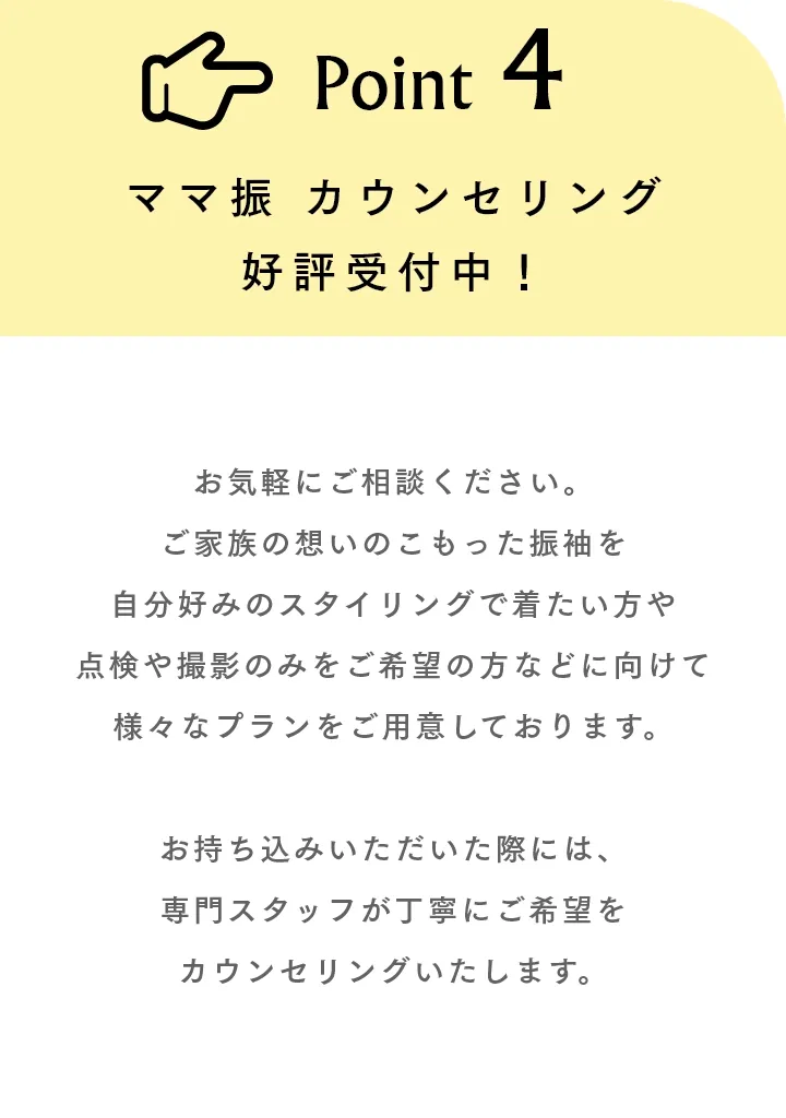 Point4 ママ振 カウンセリング好評受付中！ お気軽にご相談ください。ご家族の想いのこもった振袖を自分好みのスタイリングで着たい方や点検や撮影のみをご希望の方などに向けて様々なプランをご用意しております。お持ち込みいただいた際には、専門スタッフが丁寧にご希望をカウンセリングいたします。