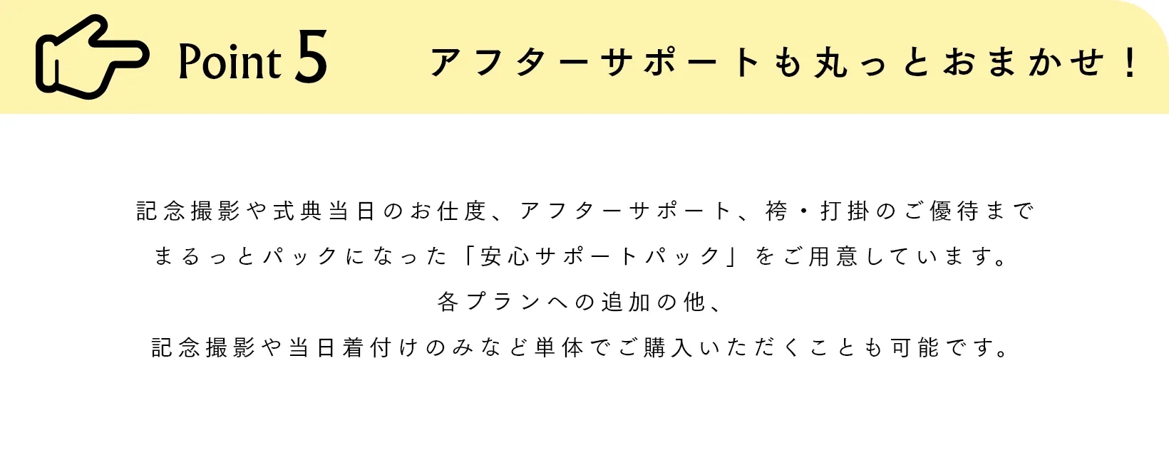 Point5 アフターサポートも丸っとおまかせ！ 記念撮影や式典当日のお仕度、アフターサポート、袴・打掛のご優待までまるっとパックになった「安心サポートパック」をご用意しています。各プランへの追加の他、記念撮影や当日着付けのみなど単体でご購入いただくことも可能です。