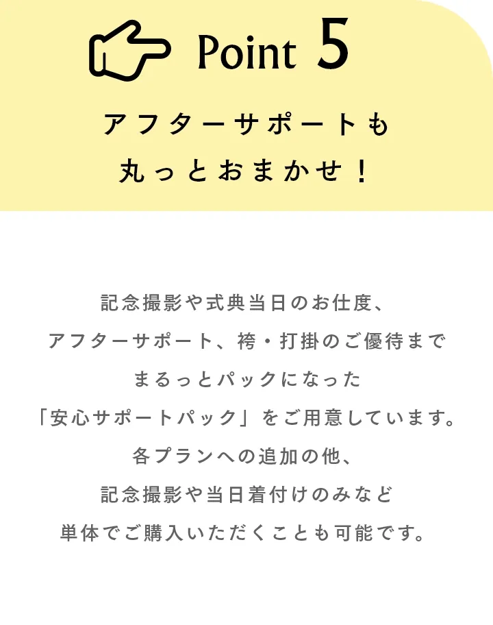 Point5 アフターサポートも丸っとおまかせ！ 記念撮影や式典当日のお仕度、アフターサポート、袴・打掛のご優待までまるっとパックになった「安心サポートパック」をご用意しています。各プランへの追加の他、記念撮影や当日着付けのみなど単体でご購入いただくことも可能です。