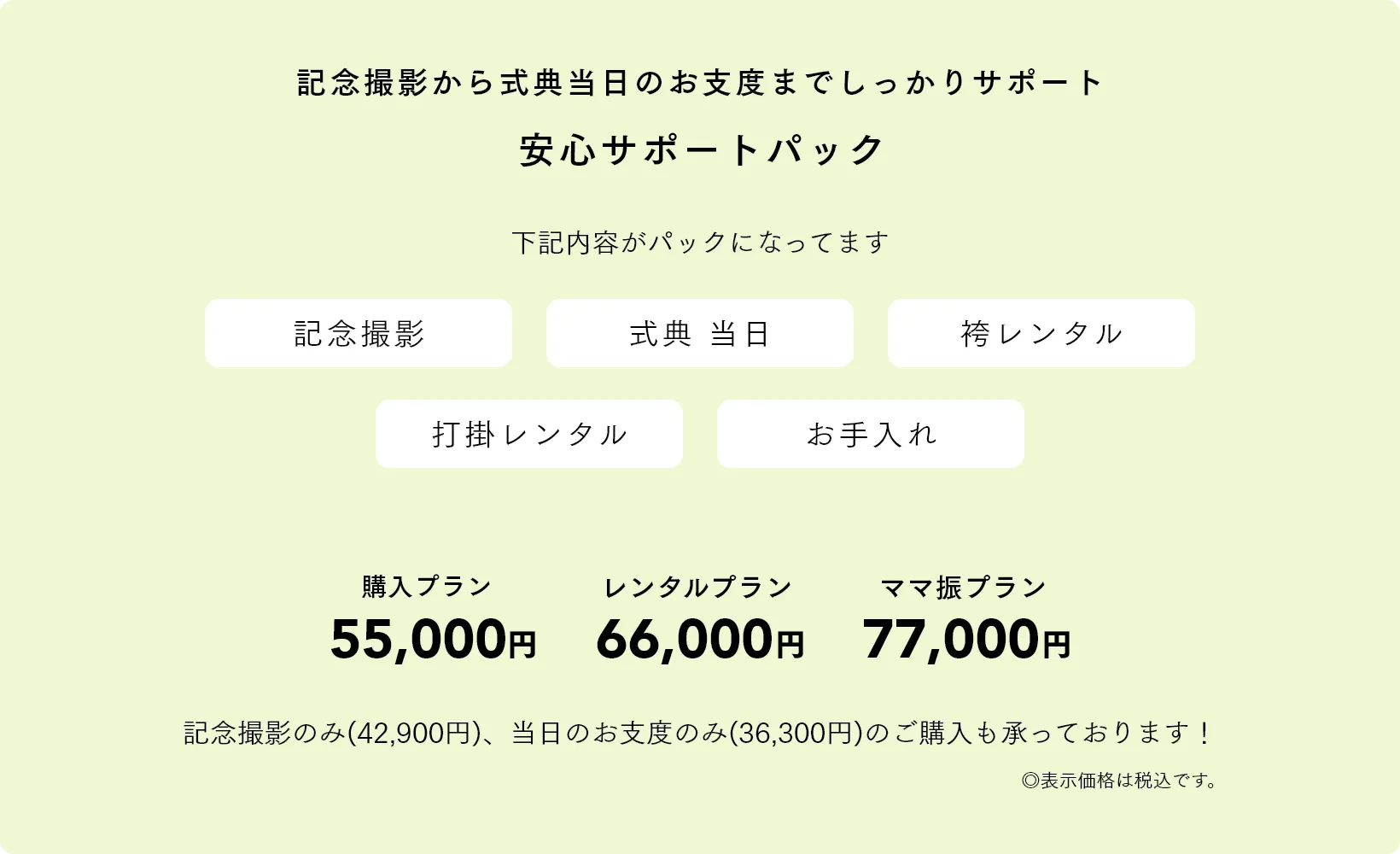 記念撮影から式典当日のお支度までしっかりサポート 安心サポートパック 購入プラン55,000円 レンタルプラン66,000円 ママ振プラン77,000円 記念撮影のみ(42,900円)、当日のお支度のみ(36,300円)のご購入も承っております！