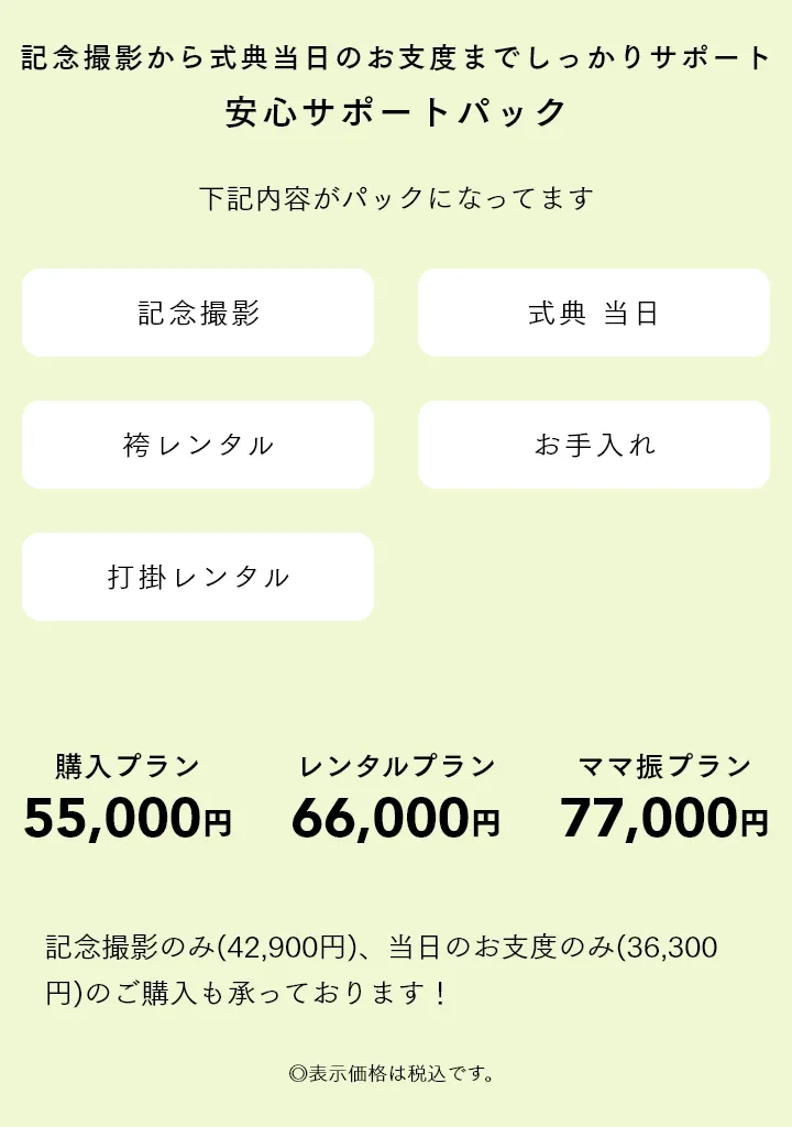 記念撮影から式典当日のお支度までしっかりサポート 安心サポートパック 購入プラン55,000円 レンタルプラン66,000円 ママ振プラン77,000円 記念撮影のみ(42,900円)、当日のお支度のみ(36,300円)のご購入も承っております！