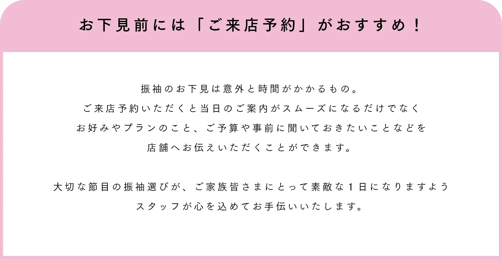 お下見前には「ご来店予約」がおすすめ！ 振袖のお下見は意外と時間がかかるもの。ご来店予約いただくと当日のご案内がスムーズになるだけでなくお好みやプランのこと、ご予算や事前に聞いておきたいことなどを店舗へお伝えいただくことができます。大切な節目の振袖選びが、ご家族皆さまにとって素敵な１日になりますようスタッフが心を込めてお手伝いいたします。