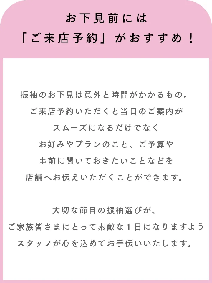 お下見前には「ご来店予約」がおすすめ！ 振袖のお下見は意外と時間がかかるもの。ご来店予約いただくと当日のご案内がスムーズになるだけでなくお好みやプランのこと、ご予算や事前に聞いておきたいことなどを店舗へお伝えいただくことができます。大切な節目の振袖選びが、ご家族皆さまにとって素敵な１日になりますようスタッフが心を込めてお手伝いいたします。