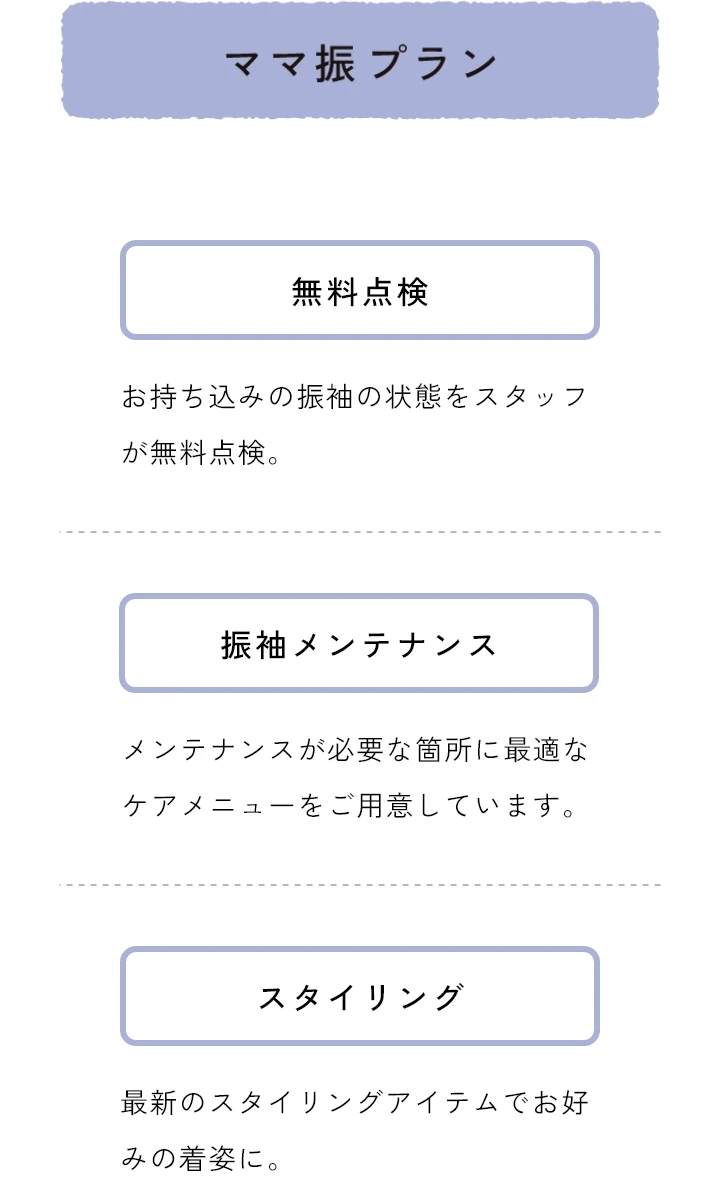 ママ振　無料点検 お持ち込みの振袖の状態をスタッフが無料点検　振袖メンテナンス メンテナンスが必要な箇所に最適なケアメニューをご用意しています。　スタイリング 最新のスタイリングアイテムでお好みの気姿に。