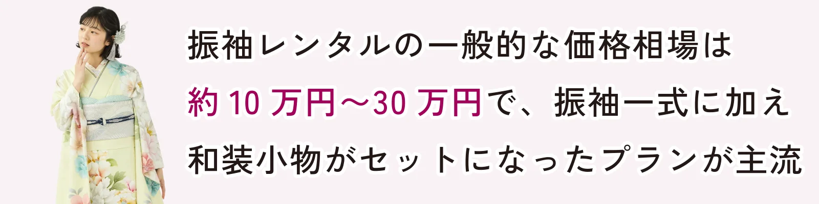 振袖レンタルの一般的な価格相場は約10万円~30万円で、振袖一式に加え和装小物がセットになったプランが主流