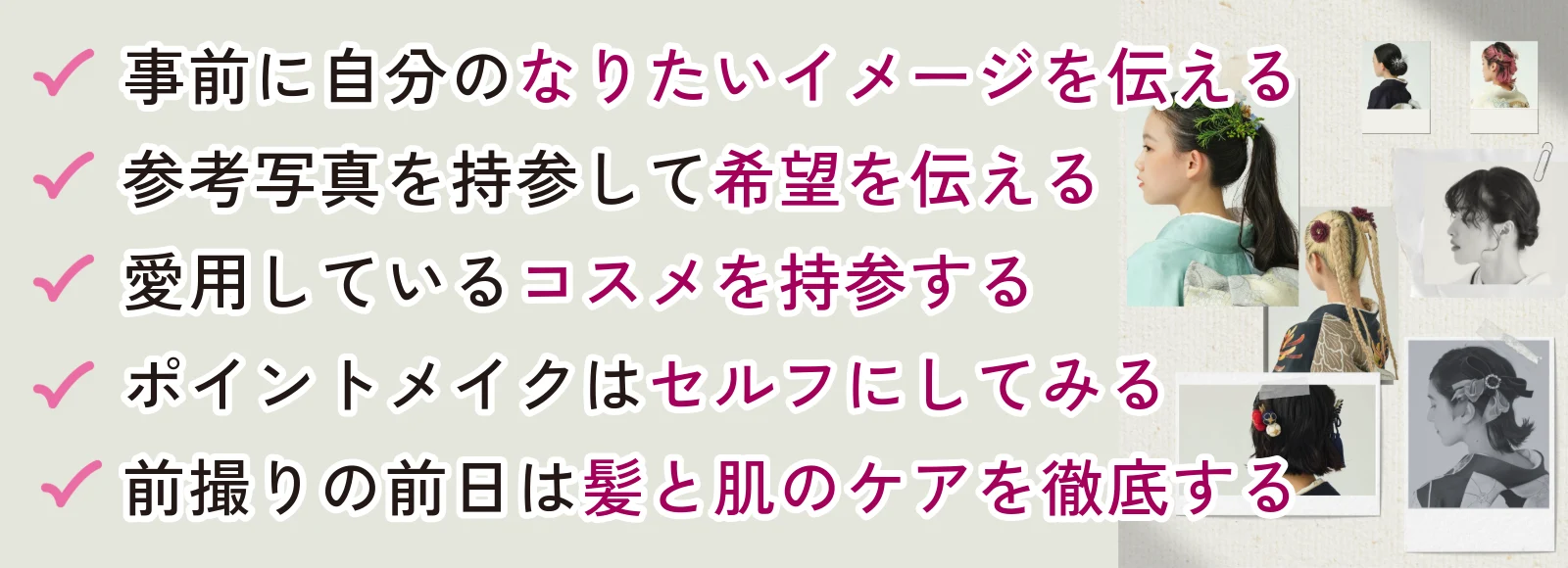 事前に自分のなりたいイメージを伝える、参考写真を持参して希望を伝える、愛用しているコスメを持参する、ポイントメイクはセルフにしてみる、前撮りの前日は上と肌のケアを徹底する