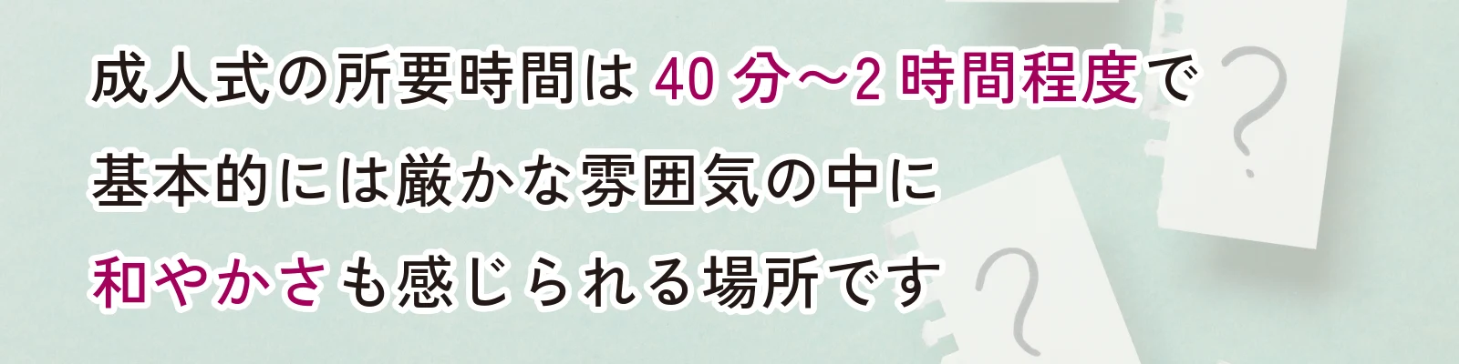 成人式の所要時間は40分～2時間程度で基本的には厳かな雰囲気の中に和やかさも感じられる場です