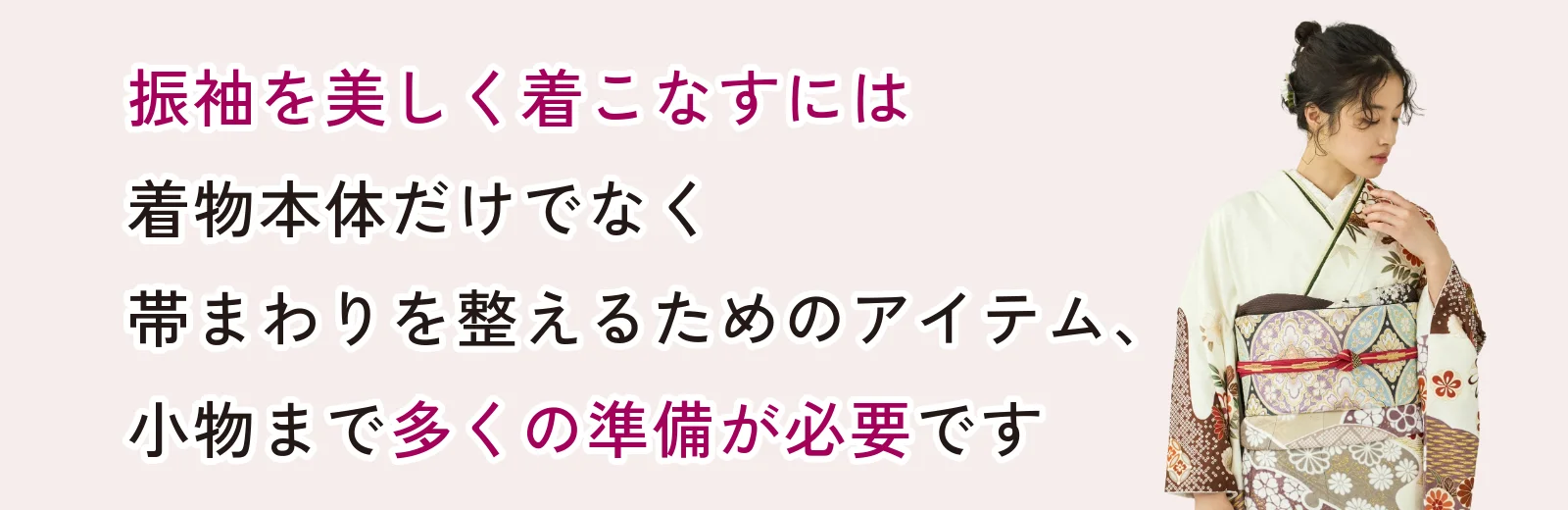 振袖を美しく着こなすには着物本体だけでなく帯まわりを整えるためのアイテム、小物まで多くの準備が必要です