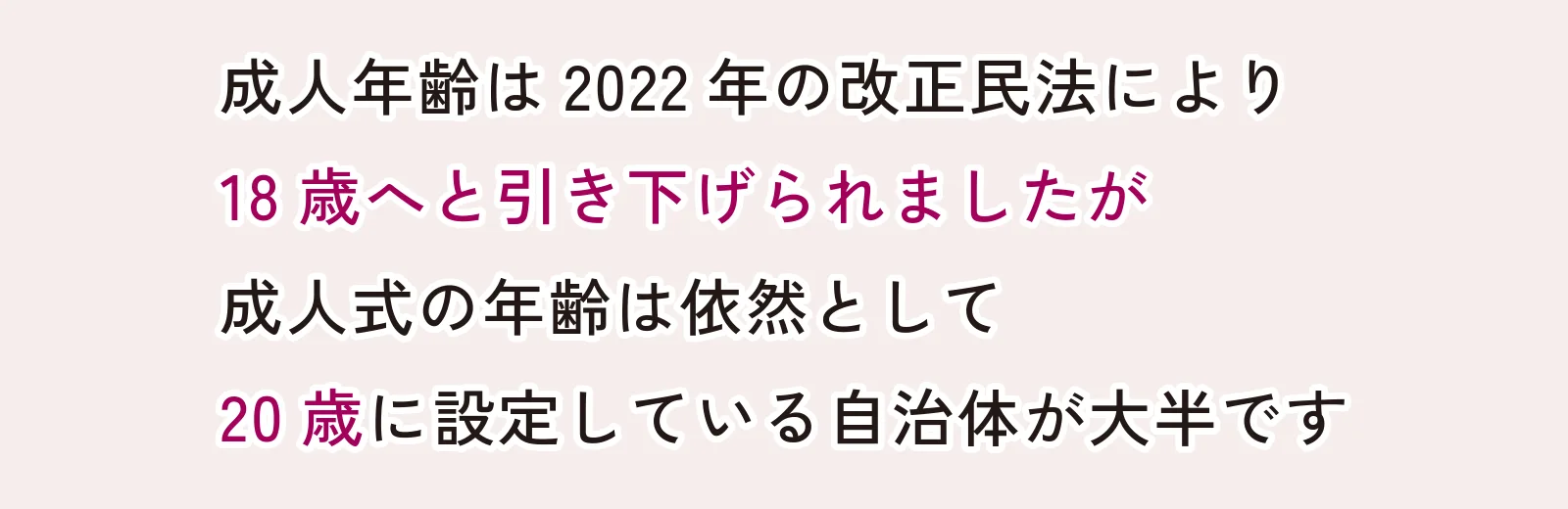 成人年齢は2022年の改正民法により18際へと引き下げられましたが成人式の年齢は依然として20歳に設定している自治体が大半です