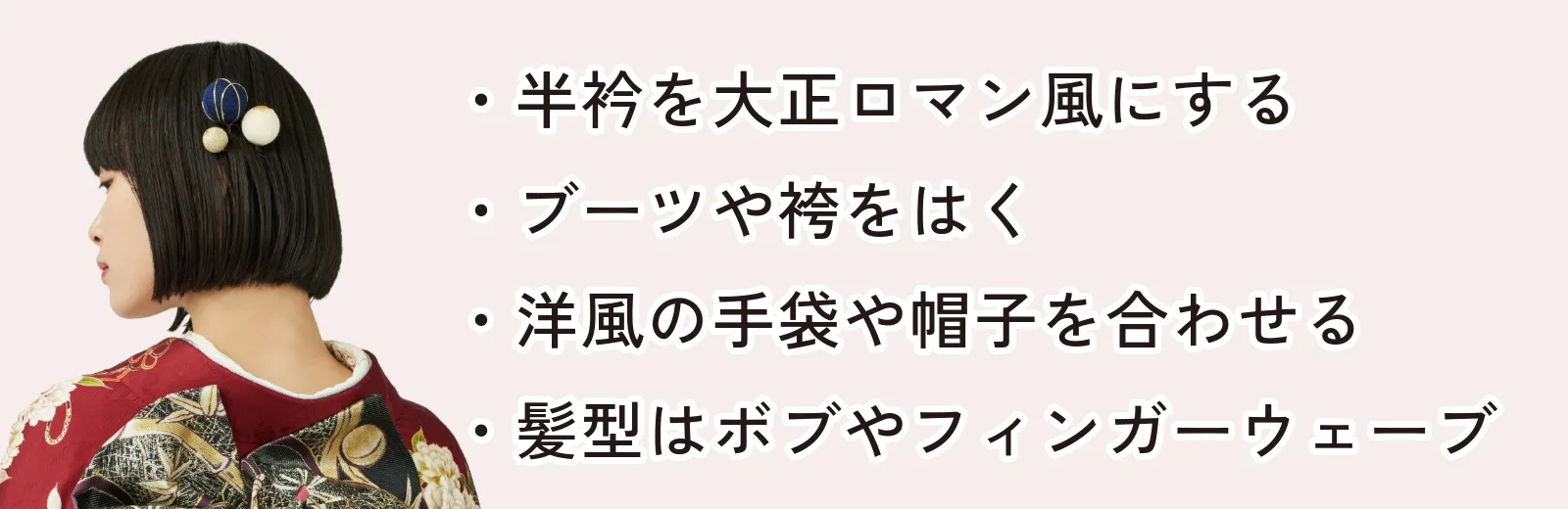 半衿を大正ロマン風にする ブーツや袴をはく 洋風の手袋や帽子を合わせる 髪型はボブやフィンガーウェーブにする